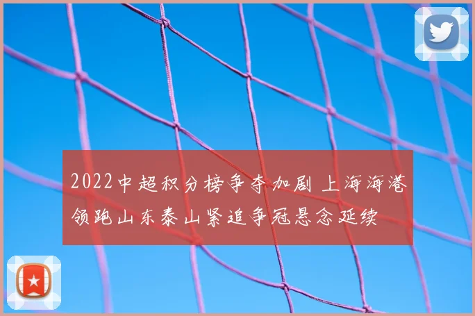 2022中超积分榜争夺加剧 上海海港领跑山东泰山紧追争冠悬念延续