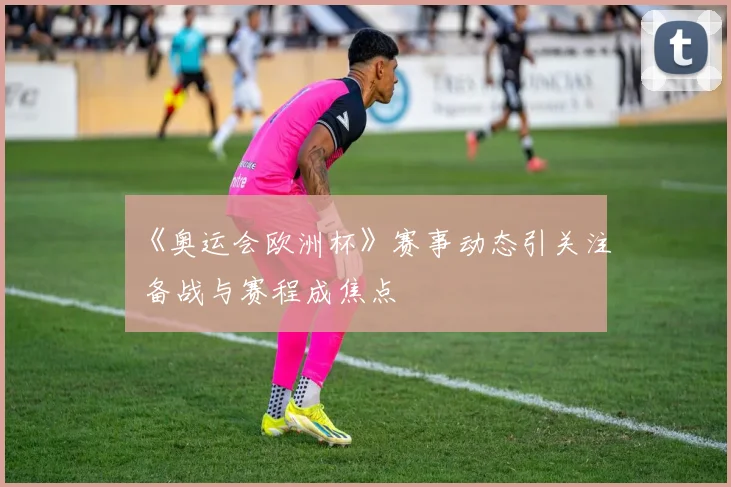 《奥运会欧洲杯》赛事动态引关注 备战与赛程成焦点