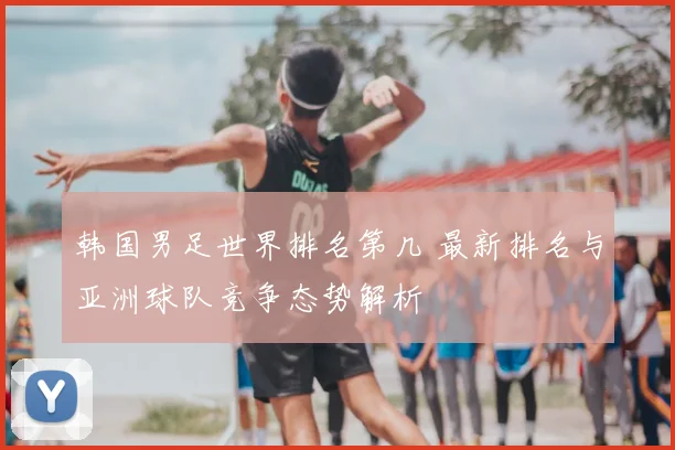 韩国男足世界排名第几 最新排名与亚洲球队竞争态势解析